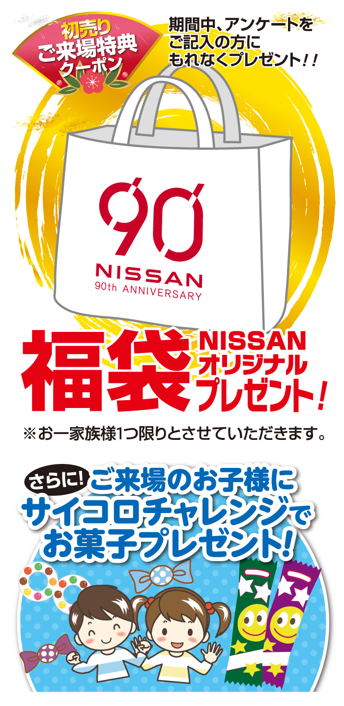 「初売りご来場特典 クーポン」期間中、アンケートをご記入の方にもれなくプレゼント!!　NISSAN　90th ANNIVERSARY　NISSANオリジナル福袋プレゼント! さらに! ご来場のお子様に サイコロチャレンジで お菓子プレゼント!